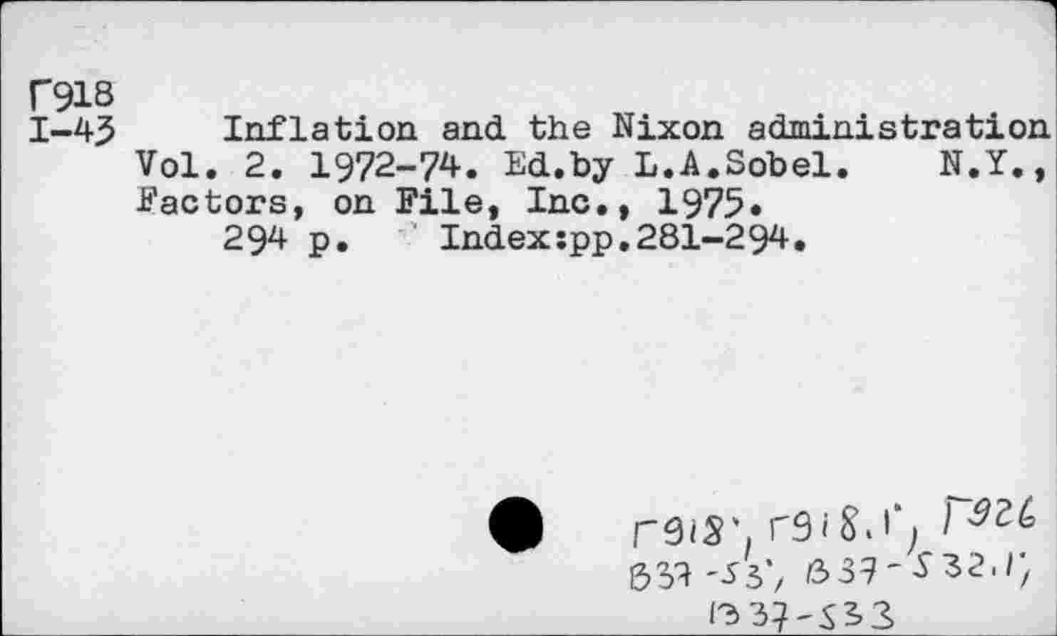 ﻿C918
1-43 Inflation and the Nixon administration Vol. 2. 1972-74. Ed.by L.A.Sobel.	N.Y.,
factors, on File, Inc., 1975.
294 p.	Indexspp.281-294.
reiS'. I
&39	639'^32./)